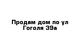 Продам дом по ул Гоголя 39а